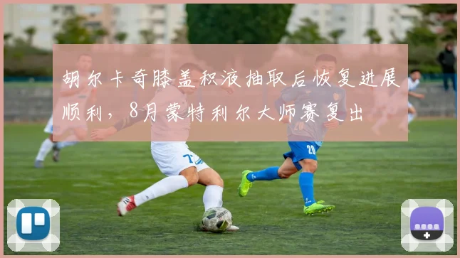 胡尔卡奇膝盖积液抽取后恢复进展顺利，8月蒙特利尔大师赛复出