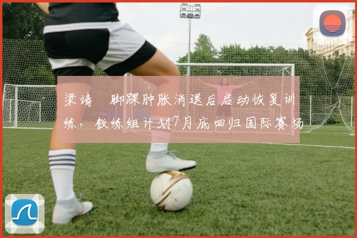 梁靖崑脚踝肿胀消退后启动恢复训练，教练组计划7月底回归国际赛场