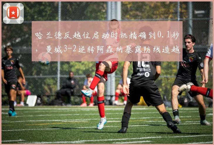 哈兰德反越位启动时机精确到0.1秒，曼城3-2逆转阿森纳暴露防线造越位漏洞