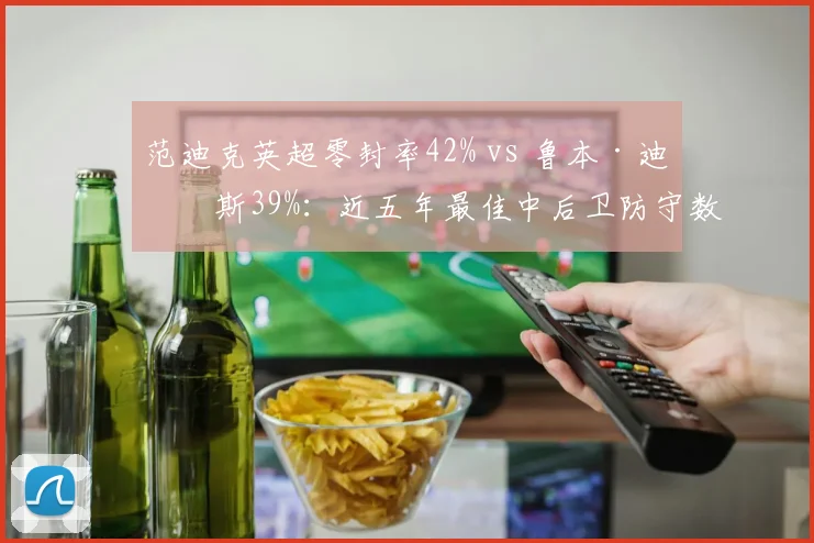 范迪克英超零封率42% vs 鲁本·迪亚斯39%：近五年最佳中后卫防守数据全对比